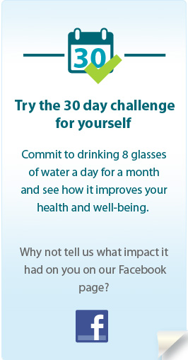 Try the 30 day challenge for yourself. Commit to drinking 8 glasses of water a day for a month and see how it improves your health and well-being. Why not tell us what impact it had on you on our Facebook page?
